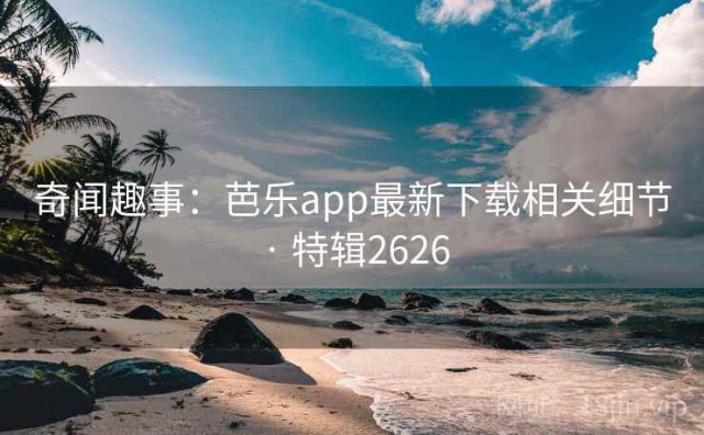 奇闻趣事：芭乐app最新下载相关细节 · 特辑2626
