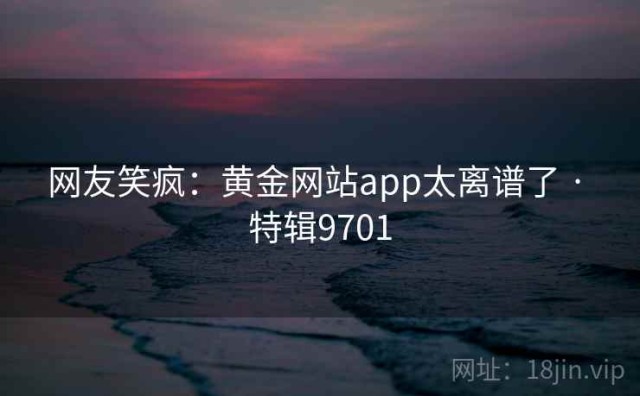 网友笑疯：黄金网站app太离谱了 · 特辑9701
