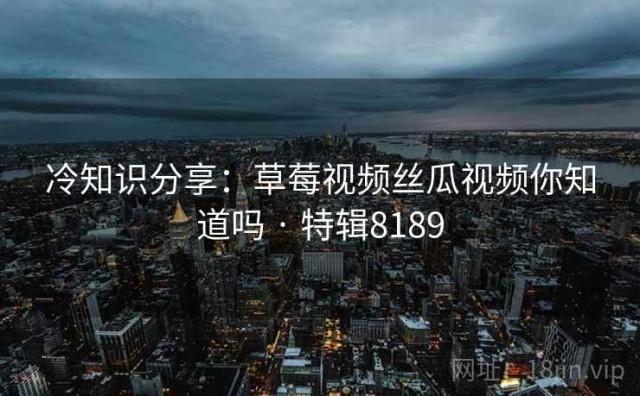 冷知识分享：草莓视频丝瓜视频你知道吗 · 特辑8189