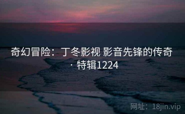 奇幻冒险：丁冬影视 影音先锋的传奇 · 特辑1224