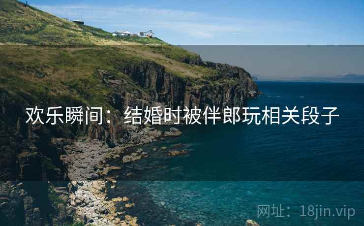 欢乐瞬间：结婚时被伴郎玩相关段子