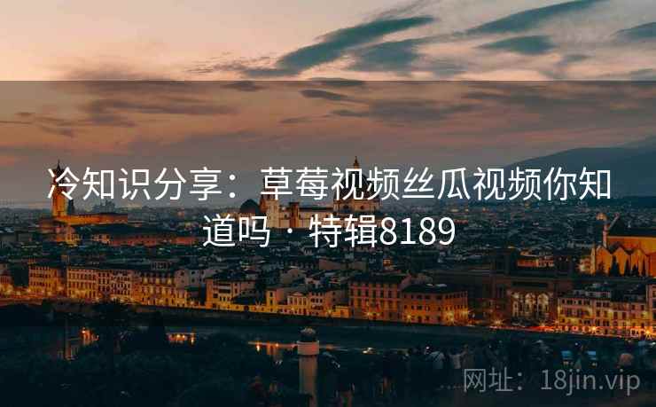 冷知识分享：草莓视频丝瓜视频你知道吗 · 特辑8189