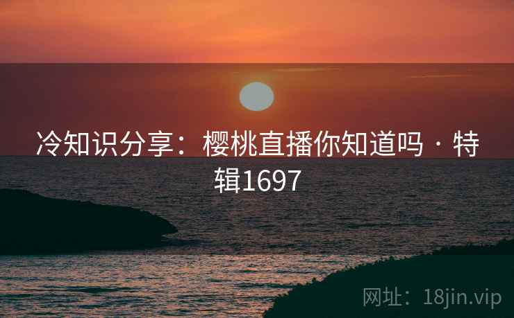 冷知识分享：樱桃直播你知道吗 · 特辑1697