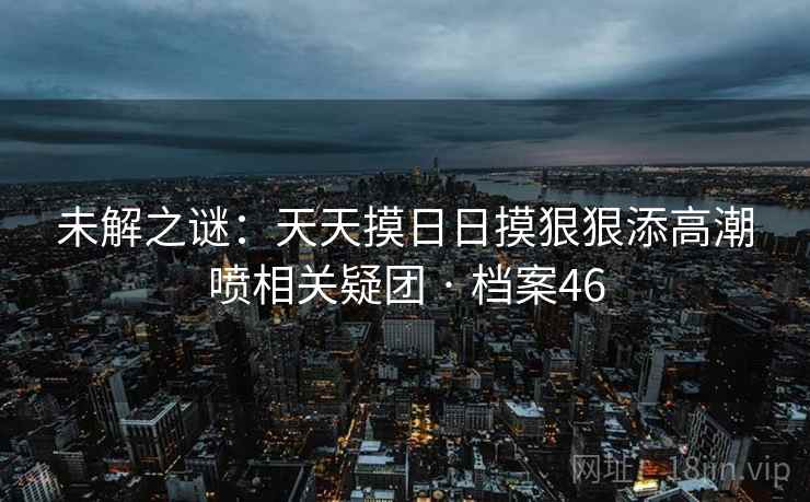 未解之谜：天天摸日日摸狠狠添高潮喷相关疑团 · 档案46