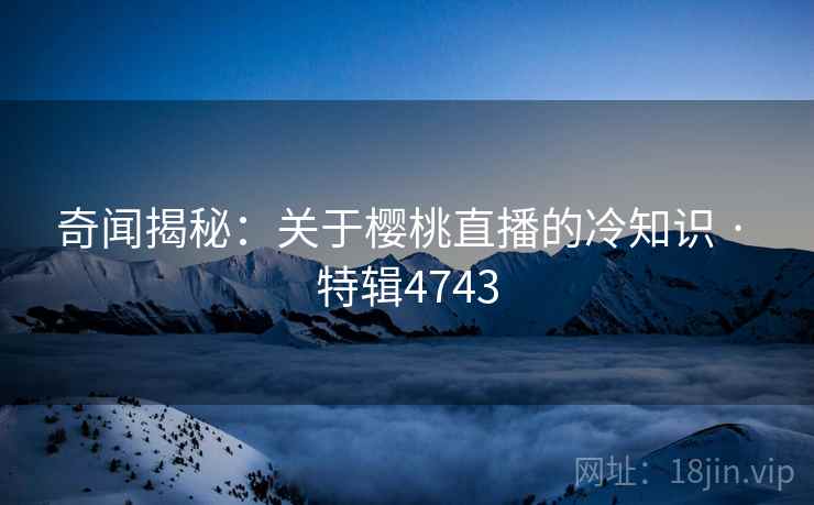 奇闻揭秘：关于樱桃直播的冷知识 · 特辑4743
