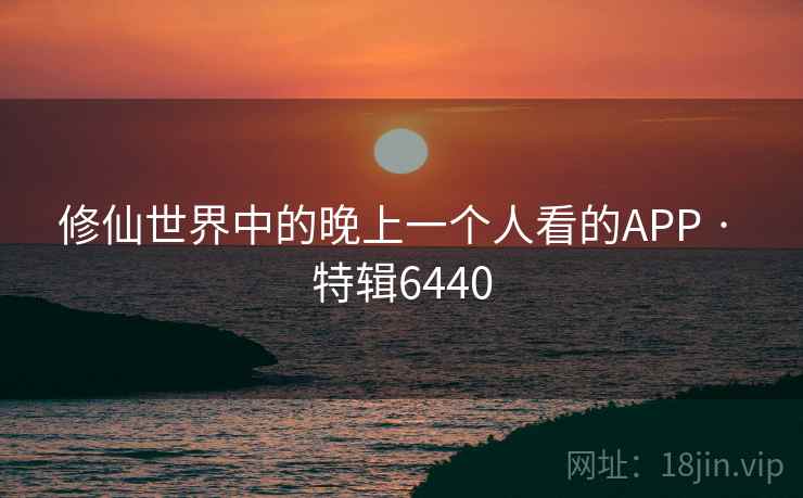 修仙世界中的晚上一个人看的APP · 特辑6440 修仙世界中的晚上一个人看的APP · 特辑6440
