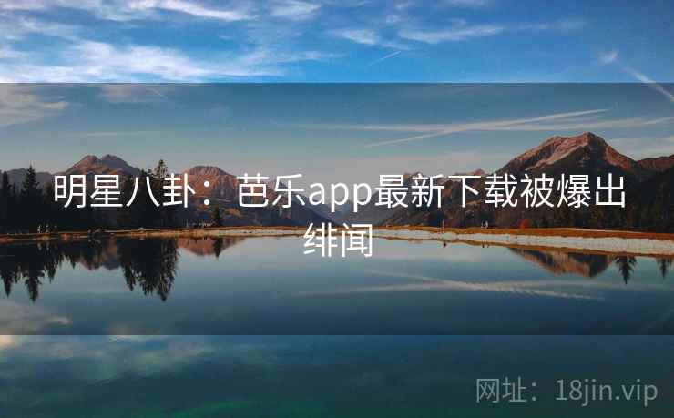 明星八卦：芭乐app最新下载被爆出绯闻