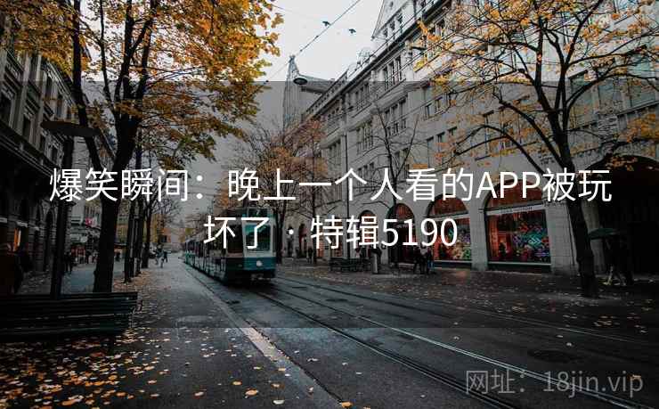 爆笑瞬间:晚上一个人看的APP被玩坏了 · 特辑5190 爆笑瞬间:晚上一个人看的APP被玩坏了 · 特辑5190