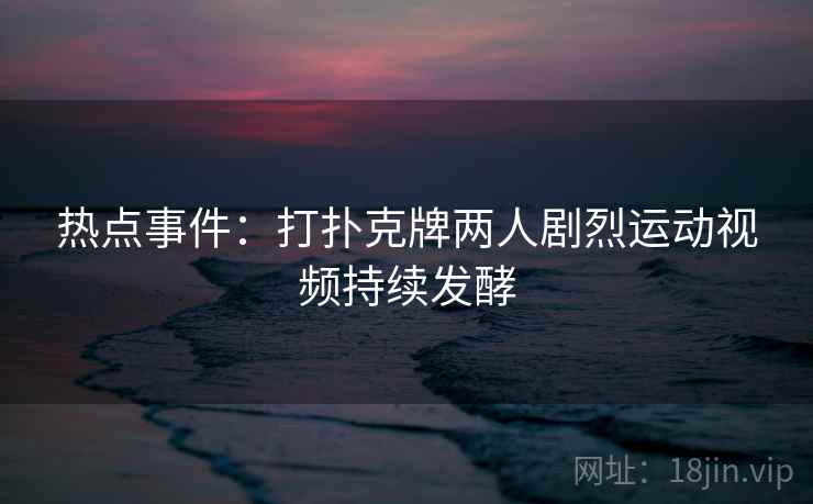 热点事件:打扑克牌两人剧烈运动视频持续发酵 热点事件:打扑克牌两人剧烈运动视频持续发酵