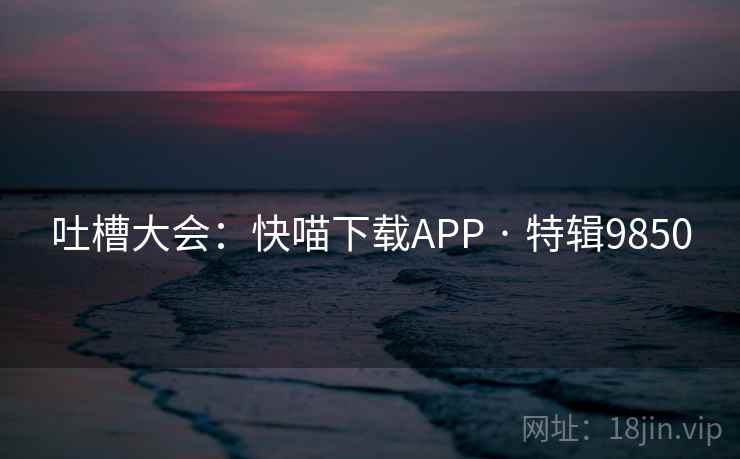 吐槽大会：快喵下载APP · 特辑9850