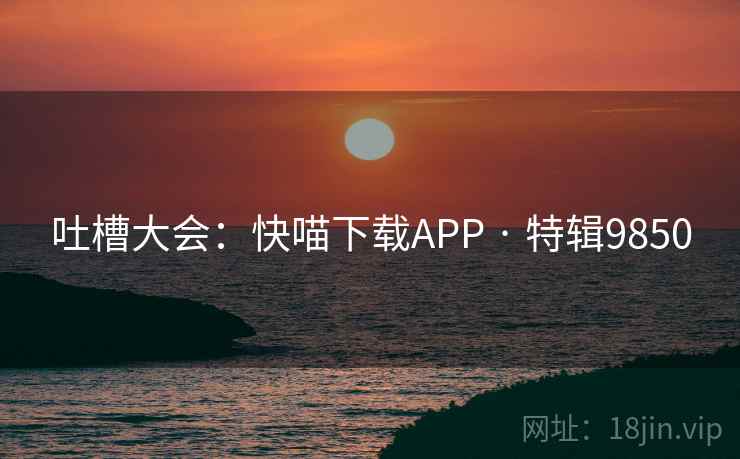 吐槽大会:快喵下载APP · 特辑9850 吐槽大会:快喵下载APP · 特辑9850