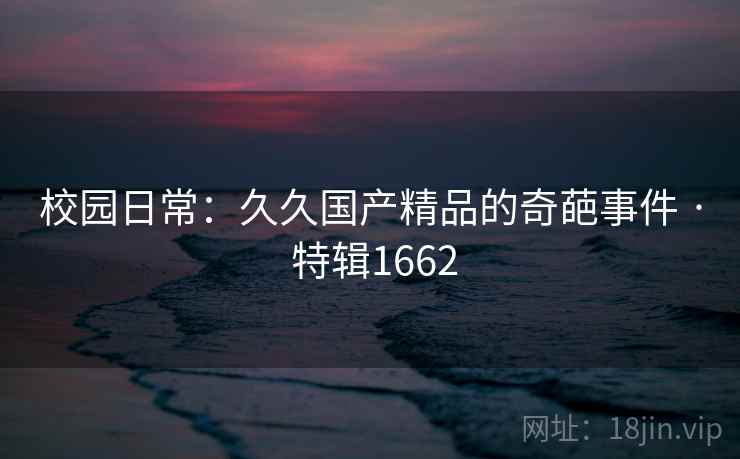 校园日常:久久国产精品的奇葩事件 · 特辑1662 校园日常:久久国产精品的奇葩事件 · 特辑1662