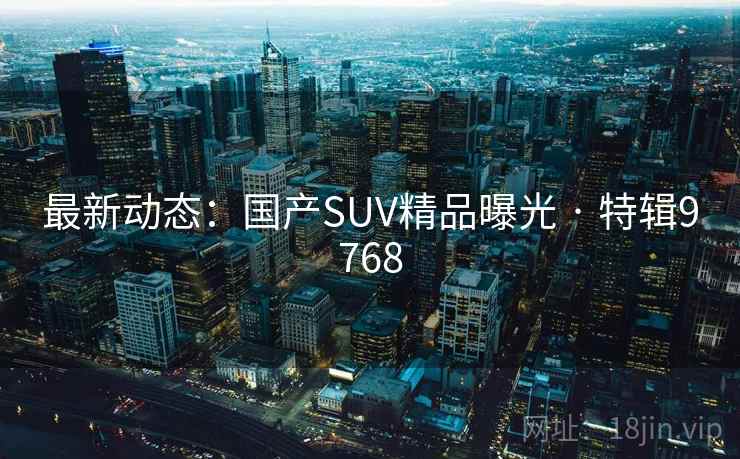 最新动态:国产SUV精品曝光 · 特辑9768 最新动态:国产SUV精品曝光 · 特辑9768