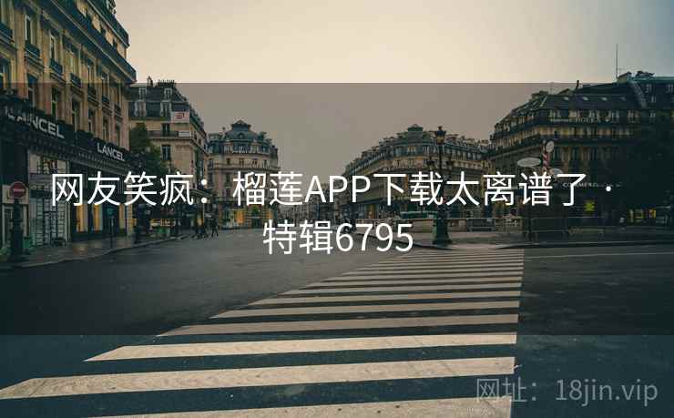 网友笑疯:榴莲APP下载太离谱了 · 特辑6795 网友笑疯:榴莲APP下载太离谱了 · 特辑6795